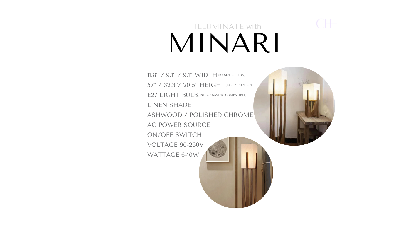 Product details for Minari, reading as 
11.8” / 9.1” / 9.1” Width (by size option)
57” / 32.3”/ 20.5” Height  (by size option)
E27 Light Bulb (energy saving compatible)
Ashwood / Polished Chrome Body
Linen Shade
On/Off Switch
AC Power Source
Voltage 90-260V
Wattage 6-10W